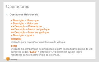 Operadores 
! Operadores Relacionais 
< Descrição – Menor que 
> Descrição – Maior que 
<> Descrição – Diferente de 
<= Descrição – Menor ou Igual que 
>= Descrição – Maior ou Igual que 
= Descrição – Igual a 
BETWEEN 
Utilizado para especificar um intervalo de valores. 
LIKE 
Utilizado na comparação de um modelo e para especificar registros de um 
banco de dados."Like" + extensão % vai significar buscar todos 
resultados com o mesmo início da extensão. 
 