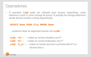 Operadores 
! O operador LIKE pode ser utilizado para buscas específicas, onde 
utiliamos o sinal % como coringa de busca. A posição do coringa determina 
aonde deverá constar a string especificada; 
SELECT Name FROM City WHERE Name 
…podemos fazer as seguintes buscas com LIKE: 
LIKE ‘%P’; -- todas os nomes iniciados com P 
LIKE ‘P%’; -- todas os nomes finalizados com P 
LIKE ‘P_u%’; -- todos os nomes que tem a primeira letra P e a 
terceira letra u 
 