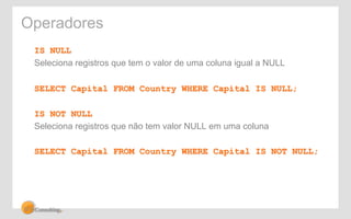 Operadores 
IS NULL 
Seleciona registros que tem o valor de uma coluna igual a NULL 
SELECT Capital FROM Country WHERE Capital IS NULL; 
IS NOT NULL 
Seleciona registros que não tem valor NULL em uma coluna 
SELECT Capital FROM Country WHERE Capital IS NOT NULL; 
 