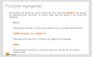 Funções Agregadas 
! As funções de soma se usam dentro de uma cláusula SELECT em grupos 
de registros para devolver um único valor que se aplica a um grupo de 
registros. 
– AVG() 
Utiliza para calcular a media dos valores de um campo determinado. 
– COUNT(field) ou COUNT(*) 
Utilizada para devolver o número de registros da seleção. 
– SUM() 
Utilizada para devolver a soma de todos os valores de um campo 
determinado. 
 