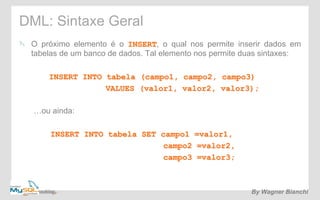 DML: Sintaxe Geral 
! O próximo elemento é o INSERT, o qual nos permite inserir dados em 
tabelas de um banco de dados. Tal elemento nos permite duas sintaxes: 
INSERT INTO tabela (campo1, campo2, campo3) 
VALUES (valor1, valor2, valor3); 
…ou ainda: 
INSERT INTO tabela SET campo1 =valor1, 
campo2 =valor2, 
campo3 =valor3; 
By Wagner Bianchi 
 