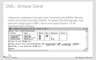 DML: Sintaxe Geral 
Utilizamos o database chamado world, fornecido pela MySQL AB para 
inserir uma língua chamada ‘MySQL’ na tabela CountryLanguage, cujo 
país tem código igual a ‘BRA’, não é uma língua oficial e 1% da 
população fala tal língua. 
By Wagner Bianchi 
 