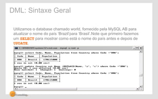 DML: Sintaxe Geral 
Utilizamos o database chamado world, fornecido pela MySQL AB para 
atualizar o nome do país ‘Brazil’para ‘Brasil’.Note que primeiro fazemos 
um SELECT para mostrar como está o nome do país antes e depois de 
UPDATE. 
 
