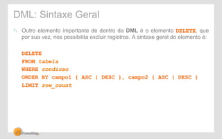 DML: Sintaxe Geral 
! Outro elemento importante de dentro da DML é o elemento DELETE, que 
por sua vez, nos possibilita excluir registros. A sintaxe geral do elemento é: 
DELETE 
FROM tabela 
WHERE condicao 
ORDER BY campo1 { ASC | DESC }, campo2 { ASC | DESC } 
LIMIT row_count 
 