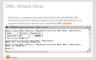 DML: Sintaxe Geral 
Utilizamos o database chamado world, fornecido pela MySQL AB, 
inserimos uma nova cidade na tabela City chamada Neverland, e em 
seguida excluímos a mesma com o elemento DML DELETE. 
