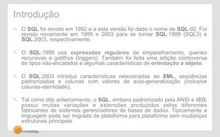 Introdução 
! O SQL foi revisto em 1992 e a esta versão foi dado o nome de SQL-92. Foi 
revisto novamente em 1999 e 2003 para se tornar SQL:1999 (SQL3) e 
SQL:2003, respectivamente. 
! O SQL:1999 usa expressões regulares de emparelhamento, queries 
recursivas e gatilhos (triggers). Também foi feita uma adição controversa 
de tipos não-escalados e algumas características de orientação a objeto. 
! O SQL:2003 introduz características relacionadas ao XML, seqüências 
padronizadas e colunas com valores de auto-generalização (inclusive 
colunas-identidade). 
! Tal como dito anteriormente, o SQL, embora padronizado pela ANSI e ISO, 
possui muitas variações e extensões produzidos pelos diferentes 
fabricantes de sistemas gerenciadores de bases de dados. Tipicamente a 
linguagem pode ser migrada de plataforma para plataforma sem mudanças 
estruturais principais. 
 