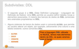 Subdivisões: DDL 
! O segundo grupo é a DDL (Data Definition Language - Linguagem de 
Definição de Dados). Uma DDL permite ao usuário definir tabelas novas e 
elementos associados. A maioria dos bancos de dados de SQL comerciais 
tem extensões proprietárias no DDL. 
! Alguns sistemas de banco de dados usam o comando ALTER, que permite 
ao usuário alterar um objeto, por exemplo, adicionando uma coluna a uma 
tabela existente. outros comandos DDL: 
– ALTER 
– DROP 
– CREATE 
– RENAME 
Para a linguagem SQL utilizada 
no MySQL, temos mais elementos 
dentro da DDL, os quais veremos 
mais à frente! 
 