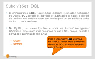 Subdivisões: DCL 
! O terceiro grupo é o DCL (Data Control Language - Linguagem de Controle 
de Dados). DCL controla os aspectos de autorização de dados e licenças 
de usuários para controlar quem tem acesso para ver ou manipular dados 
dentro do banco de dados. 
! No MySQL, tais elementos tem o nome de Account Management 
Statements, provê muito mais comandos do que a SQL original, definida e 
por Codd e padronizada pelo ANSI. 
– GRANT 
– REVOKE 
Para a linguagem SQL utilizada 
no MySQL, temos mais elementos 
dentro da DCL, os quais veremos 
mais à frente! 
 