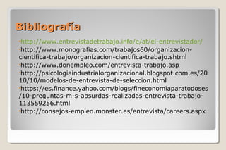BibliografíaBibliografía
•http://www.entrevistadetrabajo.info/e/at/el-entrevistador/
•http://www.monografias.com/trabajos60/organizacion-
cientifica-trabajo/organizacion-cientifica-trabajo.shtml
•http://www.donempleo.com/entrevista-trabajo.asp
•http://psicologiaindustrialorganizacional.blogspot.com.es/20
10/10/modelos-de-entrevista-de-seleccion.html
•https://es.finance.yahoo.com/blogs/fineconomiaparatodoses
/10-preguntas-m-s-absurdas-realizadas-entrevista-trabajo-
113559256.html
•http://consejos-empleo.monster.es/entrevista/careers.aspx
 