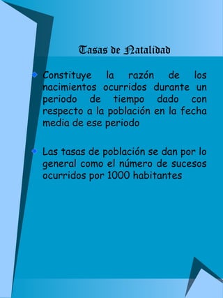 Tasas de Natalidad 
Constituye la razón de los 
nacimientos ocurridos durante un 
periodo de tiempo dado con 
respecto a la población en la fecha 
media de ese periodo 
Las tasas de población se dan por lo 
general como el número de sucesos 
ocurridos por 1000 habitantes 
 