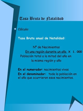 Tasa Bruta de Natalidad 
 Cálculo: 
Tasa Bruta anual de Natalidad: 
Nº de Nacimientos 
En una región durante un año 
X 1. 000 
Población total a la mitad del año en 
la misma región y año 
En el numerador: nacimientos vivos 
En el denominador: toda la población en 
el año que ocurrieron esos nacimientos. 
 