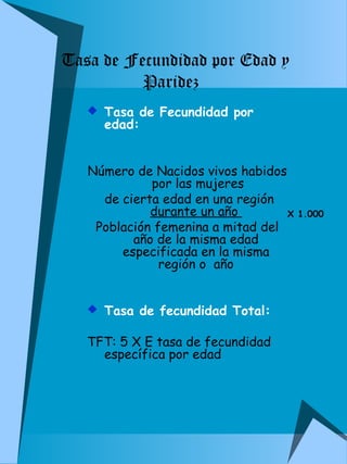 Tasa de Fecundidad por Edad y 
 Tasa de Fecundidad por 
edad: 
Número de Nacidos vivos habidos 
por las mujeres 
de cierta edad en una región 
durante un año 
Población femenina a mitad del 
año de la misma edad 
especificada en la misma 
región o año 
 Tasa de fecundidad Total: 
TFT: 5 X E tasa de fecundidad 
específica por edad 
X 1.000 
Paridez 
 