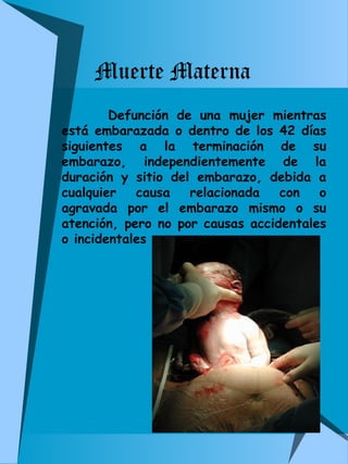 Muerte Materna 
Defunción de una mujer mientras 
está embarazada o dentro de los 42 días 
siguientes a la terminación de su 
embarazo, independientemente de la 
duración y sitio del embarazo, debida a 
cualquier causa relacionada con o 
agravada por el embarazo mismo o su 
atención, pero no por causas accidentales 
o incidentales 
 