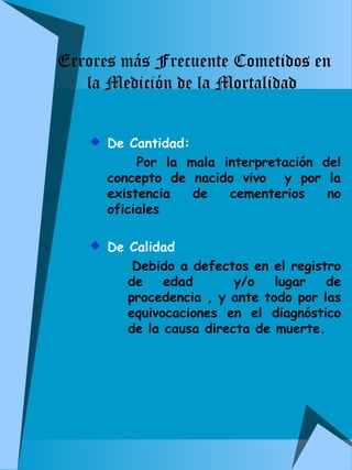 Errores más Frecuente Cometidos en 
la Medición de la Mortalidad 
 De Cantidad: 
Por la mala interpretación del 
concepto de nacido vivo y por la 
existencia de cementerios no 
oficiales 
 De Calidad 
Debido a defectos en el registro 
de edad y/o lugar de 
procedencia , y ante todo por las 
equivocaciones en el diagnóstico 
de la causa directa de muerte. 
 