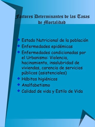 Factores Determinantes de las Tasas 
de Mortalidad 
 Estado Nutricional de la población 
 Enfermedades epidémicas 
 Enfermedades condicionadas por 
el Urbanismo: Violencia, 
hacinamiento, insalubridad de 
viviendas, carencia de servicios 
públicos (asistenciales) 
 Hábitos higiénicos 
 Analfabetismo 
 Calidad de vida y Estilo de Vida 
 