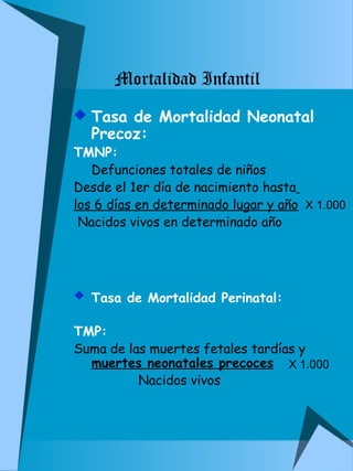  Tasa de Mortalidad Neonatal 
Precoz: 
TMNP: 
Defunciones totales de niños 
Desde el 1er día de nacimiento hasta 
los 6 días en determinado lugar y año 
Nacidos vivos en determinado año 
 Tasa de Mortalidad Perinatal: 
TMP: 
Suma de las muertes fetales tardías y 
muertes neonatales precoces 
Nacidos vivos 
X 1.000 
X 1.000 
Mortalidad Infantil 
 