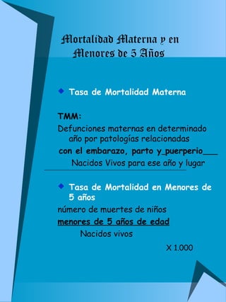 Mortalidad Materna y en 
Menores de 5 Años 
 Tasa de Mortalidad Materna 
TMM: 
Defunciones maternas en determinado 
año por patologías relacionadas 
con el embarazo, parto y puerperio 
Nacidos Vivos para ese año y lugar 
 Tasa de Mortalidad en Menores de 
5 años 
número de muertes de niños 
menores de 5 años de edad 
Nacidos vivos 
X 1.000 
 