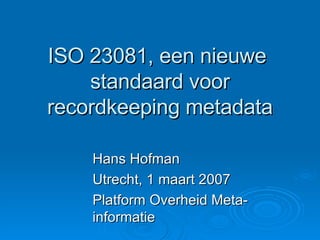ISO 23081, een nieuwe  standaard voor recordkeeping metadata Hans Hofman Utrecht, 1 maart 2007 Platform Overheid Meta-informatie 