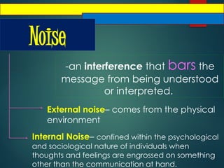 Noise
-an interference that bars the
message from being understood
or interpreted.
External noise– comes from the physical
environment
Internal Noise– confined within the psychological
and sociological nature of individuals when
thoughts and feelings are engrossed on something
other than the communication at hand.
 