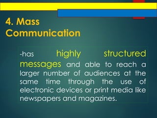4. Mass
Communication
-has highly structured
messages and able to reach a
larger number of audiences at the
same time through the use of
electronic devices or print media like
newspapers and magazines.
 
