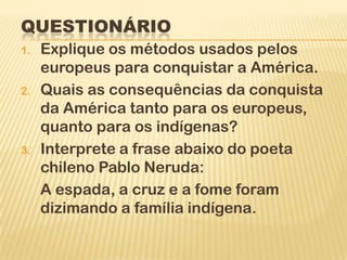 QUESTIONÁRIO
1.   Explique os métodos usados pelos
     europeus para conquistar a América.
2.   Quais as consequências da conquista
     da América tanto para os europeus,
     quanto para os indígenas?
3.   Interprete a frase abaixo do poeta
     chileno Pablo Neruda:
     A espada, a cruz e a fome foram
     dizimando a família indígena.
 