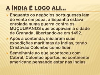 A ÍNDIA É LOGO ALI...
 Enquanto os negócios portugueses iam
  de vento em popa, a Espanha estava
  enrolada numa guerra contra os
  MUÇULMANOS que ocupavam a cidade
  de Granada, libertando-se em 1492.
 Após a contenda, iniciaram suas
  expedições marítimas às Índias, tendo
  Cristóvão Colombo como líder.
 Semelhante ao que aconteceu com
  Cabral, Colombo aportou no continente
  americano pensando estar nas Índias.
 