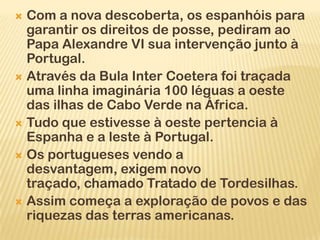  Com a nova descoberta, os espanhóis para
  garantir os direitos de posse, pediram ao
  Papa Alexandre VI sua intervenção junto à
  Portugal.
 Através da Bula Inter Coetera foi traçada
  uma linha imaginária 100 léguas a oeste
  das ilhas de Cabo Verde na África.
 Tudo que estivesse à oeste pertencia à
  Espanha e a leste à Portugal.
 Os portugueses vendo a
  desvantagem, exigem novo
  traçado, chamado Tratado de Tordesilhas.
 Assim começa a exploração de povos e das
  riquezas das terras americanas.
 