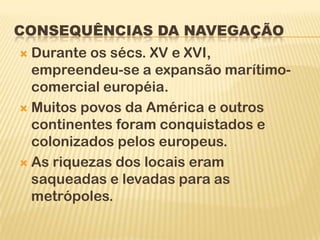 CONSEQUÊNCIAS DA NAVEGAÇÃO
 Durante os sécs. XV e XVI,
  empreendeu-se a expansão marítimo-
  comercial européia.
 Muitos povos da América e outros
  continentes foram conquistados e
  colonizados pelos europeus.
 As riquezas dos locais eram
  saqueadas e levadas para as
  metrópoles.
 