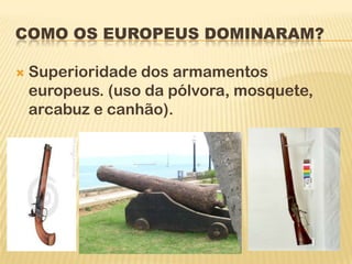 COMO OS EUROPEUS DOMINARAM?

   Superioridade dos armamentos
    europeus. (uso da pólvora, mosquete,
    arcabuz e canhão).
 