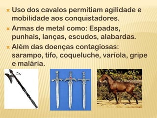  Uso dos cavalos permitiam agilidade e
  mobilidade aos conquistadores.
 Armas de metal como: Espadas,
  punhais, lanças, escudos, alabardas.
 Além das doenças contagiosas:
  sarampo, tifo, coqueluche, varíola, gripe
  e malária.
 