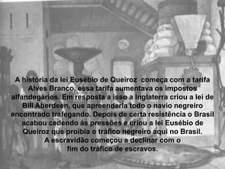 A história da lei Eusébio de Queiroz  começa com a tarifa Alves Branco, essa tarifa aumentava os impostos alfandegários. Em resposta a isso a Inglaterra criou a lei de Bill Aberdeen, que apreenderia todo o navio negreiro encontrado trafegando. Depois de certa resistência o Brasil acabou cedendo ás pressões e criou a lei Eusébio de Queiroz que proibia o tráfico negreiro aqui no Brasil. A escravidão começou a declinar com o fim do tráfico de escravos.