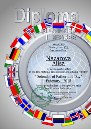 AWARDED
Kindergarten 132,
Rostov-na-Donu
Nazarova
Alisa
For active participation
in the International Intellectual Competition "Firefly"
"Defender of Fatherland Day"
February - 2015
Among preschoolers of Europe Countries
and Russian Federation
Organizer of the International Intellectual
competition "Baltrodnikas"
A.Fetisova
 