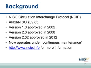 Background
• NISO Circulation Interchange Protocol (NCIP)
• ANSI/NISO z39.83
• Version 1.0 approved in 2002
• Version 2.0 approved in 2008
• Version 2.02 approved in 2012
• Now operates under „continuous maintenance‟
• http://www.ncip.info for more information
2
 