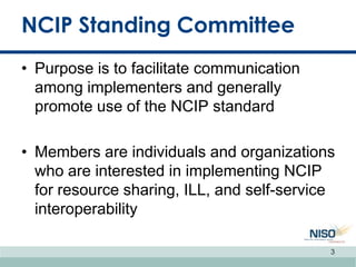 NCIP Standing Committee
• Purpose is to facilitate communication
among implementers and generally
promote use of the NCIP standard
• Members are individuals and organizations
who are interested in implementing NCIP
for resource sharing, ILL, and self-service
interoperability
3
 