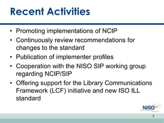 Recent Activities
• Promoting implementations of NCIP
• Continuously review recommendations for
changes to the standard
• Publication of implementer profiles
• Cooperation with the NISO SIP working group
regarding NCIP/SIP
• Offering support for the Library Communications
Framework (LCF) initiative and new ISO ILL
standard
5
 