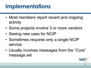 Implementations
• Most members report recent and ongoing
activity
• Some projects involve 3 or more vendors
• Seeing new uses for NCIP
• Sometimes requires only a single NCIP
service
• Usually involves messages from the “Core”
message set
6
 