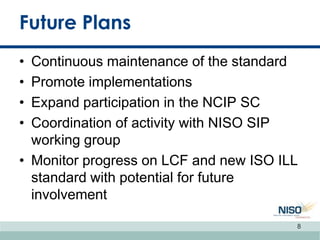 Future Plans
• Continuous maintenance of the standard
• Promote implementations
• Expand participation in the NCIP SC
• Coordination of activity with NISO SIP
working group
• Monitor progress on LCF and new ISO ILL
standard with potential for future
involvement
8
 