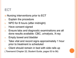 ECT
    Nursing interventions prior to ECT
a.    Explain the procedure
b.    NPO for 8 hours (after midnight)
c.    Have consent signed
d.    Ensure labs and diagnostic examinations are all
      done results available: CBC, urinalysis, X-ray
e.    Empty bowel and bladder
f.    Take vital and record signs approximately 1 hour
      prior to treatment is scheduled
g.    Client should remain in bed with side rails up
( Townsend Chapter 22; Student Guide, pages 53 to 56)
 