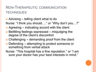 NON-THERAPEUTIC COMMUNICATION
TECHNIQUES

 Advising – telling client what to do
Nurse: “I think you should….” or “Why don’t you…?”
 Agreeing – indicating accord with the client
 Belittling feelings expressed – misjudging the
  degree of the client’s discomfort
 Challenging – demanding proof from the client
 Defending – attempting to protect someone or
  something from verbal attack
Nurse: “This hospital has a fine reputation.” or “I am
  sure your doctor has your best interests in mind.”
 