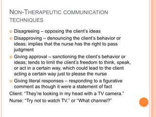 NON-THERAPEUTIC COMMUNICATION
TECHNIQUES

 Disagreeing – opposing the client’s ideas
 Disapproving – denouncing the client’s behavior or
  ideas; implies that the nurse has the right to pass
  judgment
 Giving approval – sanctioning the client’s behavior or
  ideas; tends to limit the client’s freedom to think, speak,
  or act in a certain way, which could lead to the client
  acting a certain way just to please the nurse
 Giving literal responses – responding to a figurative
  comment as though it were a statement of fact
Client: “They’re looking in my head with a TV camera.”
Nurse: “Try not to watch TV.” or “What channel?”
 