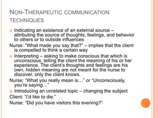 NON-THERAPEUTIC COMMUNICATION
TECHNIQUES
 Indicating an existence of an external source –
  attributing the source of thoughts, feelings, and behavior
  to others or to outside influences
Nurse: “What made you say that?” – implies that the client
  is compelled to think a certain way
 Interpreting – asking to make conscious that which is
  unconscious, telling the client the meaning of his or her
  experience. The client’s thoughts and feelings are his
  own, hidden meaning are not meant for the nurse to
  discover, only the client knows.
Nurse: “What you really mean is…” or “Unconsciously,
  you’re saying…”
 Introducing an unrelated topic – changing the subject
Client: “I’d like to die.”
Nurse: “Did you have visitors this evening?”
 