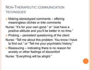 NON-THERAPEUTIC COMMUNICATION
TECHNIQUES

 Making stereotyped comments – offering
  meaningless clichés or trite comments
Nurse: “It’s for your own good.” or “Just have a
  positive attitude and you’ll be better in no time.”
 Probing – persistent questioning of the client

Nurse: “Tell me about this problem. You know I have
  to find out.” or “Tell me your psychiatric history.”
 Reassuring – indicating there is no reason for
  anxiety or other feelings of discomfort
Nurse: “Everything will be alright.”
 