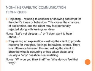 NON-THERAPEUTIC COMMUNICATION
TECHNIQUES

 Rejecting – refusing to consider or showing contempt for
  the client’s ideas or behaviors’ This closes the chances
  of exploration, and the client may feel personally
  rejected along with feelings or ideas
Nurse: “Let’s not discuss….” or “I don’t want to hear
  about…”
 Requesting an explanation – asking the client to provide
  reasons for thoughts, feelings, behaviors, events. There
  is a difference between this and asking the client to
  describe what is occurring or has taken place, and
  usually a “why” question is intimidating
Nurse: “Why do you think that?” or “Why do you feel that
  way?”
 