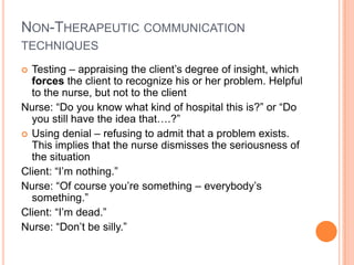 NON-THERAPEUTIC COMMUNICATION
TECHNIQUES
 Testing – appraising the client’s degree of insight, which
  forces the client to recognize his or her problem. Helpful
  to the nurse, but not to the client
Nurse: “Do you know what kind of hospital this is?” or “Do
  you still have the idea that….?”
 Using denial – refusing to admit that a problem exists.
  This implies that the nurse dismisses the seriousness of
  the situation
Client: “I’m nothing.”
Nurse: “Of course you’re something – everybody’s
  something.”
Client: “I’m dead.”
Nurse: “Don’t be silly.”
 