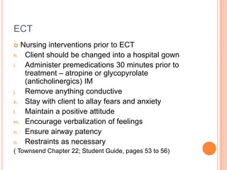 ECT
  Nursing interventions prior to ECT
h. Client should be changed into a hospital gown
i.  Administer premedications 30 minutes prior to
    treatment – atropine or glycopyrolate
    (anticholinergics) IM
j.  Remove anything conductive
k. Stay with client to allay fears and anxiety
l.  Maintain a positive attitude
m. Encourage verbalization of feelings
n. Ensure airway patency
o. Restraints as necessary
( Townsend Chapter 22; Student Guide, pages 53 to 56)
 