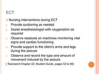 ECT
    Nursing interventions during ECT
a.    Provide suctioning as needed
b.    Assist anesthesiologist with oxygenation as
      required
c.    Observe readouts on machines monitoring vital
      signs and cardiac functioning
d.    Provide support to the client’s arms and legs
      during the seizure
e.    Observe and record the type and amount of
      movement induced by the seizure
( Townsend Chapter 22; Student Guide, pages 53 to 56)
 