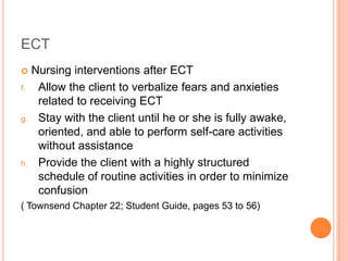 ECT
    Nursing interventions after ECT
f.    Allow the client to verbalize fears and anxieties
      related to receiving ECT
g.    Stay with the client until he or she is fully awake,
      oriented, and able to perform self-care activities
      without assistance
h.    Provide the client with a highly structured
      schedule of routine activities in order to minimize
      confusion
( Townsend Chapter 22; Student Guide, pages 53 to 56)
 