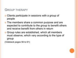 GROUP THERAPY
 Clients participate in sessions with a group of
  people
 The members share a common purpose and are
  expected to contribute to the group to benefit others
  and receive benefit from others in return
 Group rules are established, which all members
  must observe, which vary according to the type of
  group
(Videbeck pages 56 to 61)
 