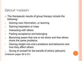 GROUP THERAPY
    The therapeutic results of group therapy include the
     following:
a.     Gaining new information, or learning
b.     Gaining inspiration or hope
c.     Interacting with others
d.     Feeling acceptance and belonging
e.     Becoming aware that one is not alone and that others
       share the same problems
f.     Gaining insight into one’s problems and behaviors and
       how they affect others
g.     Giving of oneself for the benefit of others (altruism)
(Videbeck pages 56 to 61)
 