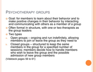 PSYCHOTHERAPY GROUPS
    Goal: for members to learn about their behavior and to
     make positive changes in their behavior by interacting
     and communicating with others as a member of a group
    Often formal in structure, with one or two therapists as
     the group leaders
    Two types
a.     Open groups – ongoing and run indefinitely, allowing
       members to join or leave the group as they need to
b.     Closed groups – structured to keep the same
       members in the group for a specified number of
       sessions; members decide how to handle members
       who wish to leave the group and the possible
       admission of new group members
(Videbeck pages 56 to 61)
 